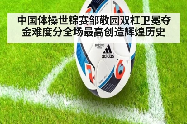 中国体操世锦赛邹敬园双杠卫冕夺金难度分全场最高创造辉煌历史
