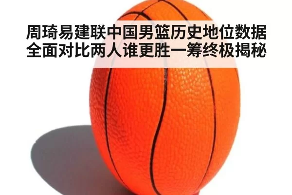 周琦易建联中国男篮历史地位数据全面对比两人谁更胜一筹终极揭秘