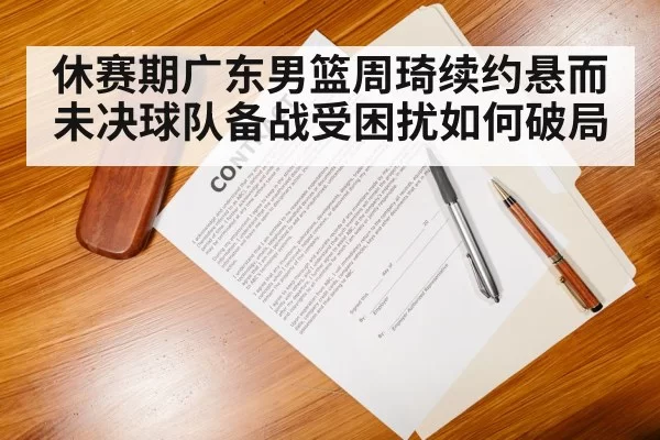 休赛期广东男篮周琦续约悬而未决球队备战受困扰如何破局