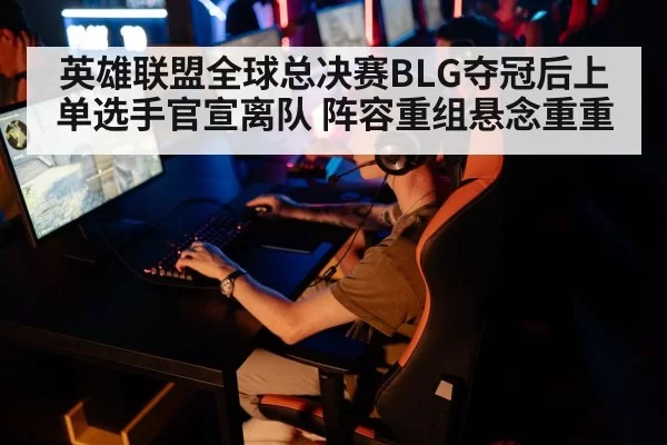 英雄联盟全球总决赛BLG夺冠后上单选手官宣离队 阵容重组悬念重重