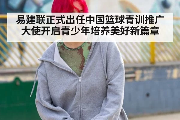 易建联正式出任中国篮球青训推广大使开启青少年培养美好新篇章